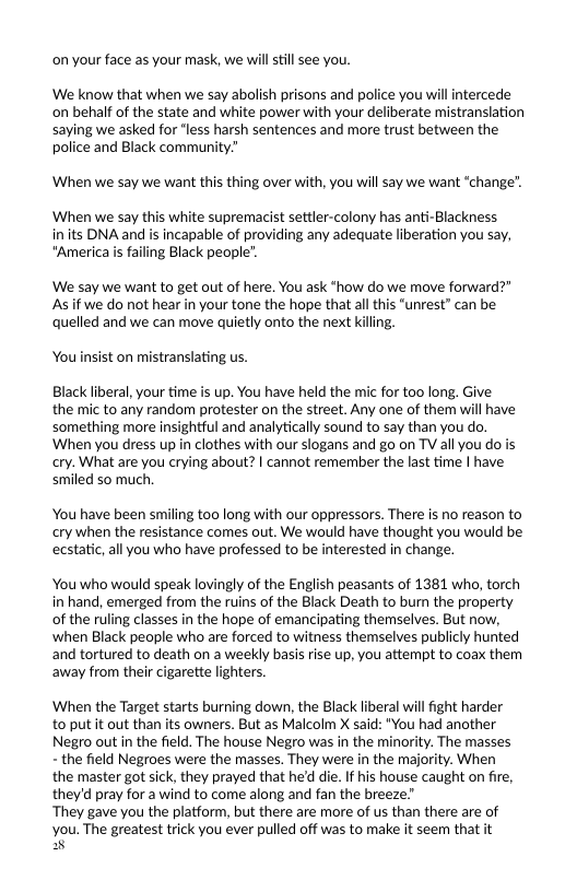 on your face as your mask, we will still see you.  We know that when we say abolish prisons and police you will intercede on behalf of the state and white power with your deliberate mistranslation saying we asked for “less harsh sentences and more trust between the. police and Black community.”  When we say we want this thing over with, you will say we want “change’. ‘When we say this white supremacist settler-colony has anti-Blackness  inits DNA and is incapable of providing any adequate liberation you say, *America is failing Black people”.  We say we want to get out of here. You ask *how do we move forward?" Asif we do not hear in your tone the hope that all this “unrest” can be quelled and we can move quietly onto the next killing.  You nsist on mistranslating us.  Black liberal, your time is up. You have held the mic for too long. Give: the mic to any random protester on the street. Any one of them will have something more insightful and analytically sound to say than you do. ‘When you dress up in clothes with our slogans and go on TV all you do is cry. What are you crying about? | cannot remermber the last time | have smiled so much.  You have been smiling too long with our oppressors. There is no reason to cry when the resistance comes out. We would have thought you would be ecstatic, all you who have professed to be interested in change.  You who would speak lovingly of the English peasants of 1381 who, torch in hand, emerged from the ruins of the Black Death to burn the property of the ruling classes in the hope of emancipating themselves. But now, ‘when Black people who are forced to witness themselves publicly hunted and tortured to death on a weekly basis rise up, you attempt to coax them away from their cigarette lighters.  When the Target starts burning down, the Black liberal will fight harder to put it out than its owners. But as Malcolm X said: "You had another Negro out in the field. The house Negro was in the minority. The masses - the field Negroes were the masses. They were in the majority. When the master got sick, they prayed that he’d die. If his house caught on fire, theyd pray for awind to come along and fan the breeze”  ‘They gave you the platform, but there are more of us than there are of  you. The greatest trick you ever pulled off was to make it seem that it  